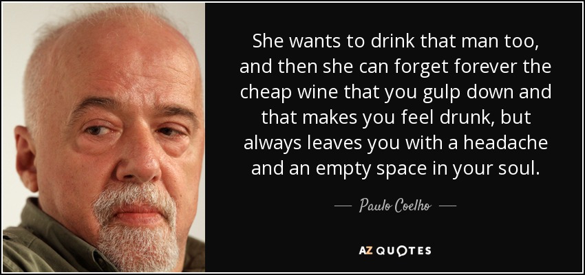 She wants to drink that man too, and then she can forget forever the cheap wine that you gulp down and that makes you feel drunk, but always leaves you with a headache and an empty space in your soul. - Paulo Coelho
