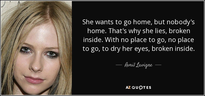 She wants to go home, but nobody's home. That's why she lies, broken inside. With no place to go, no place to go, to dry her eyes, broken inside. - Avril Lavigne