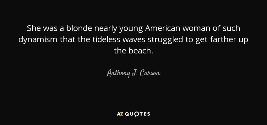 She was a blonde nearly young American woman of such dynamism that the tideless waves struggled to get farther up the beach. - Anthony J. Carson
