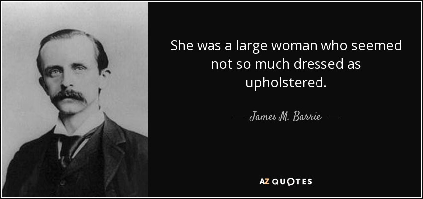 She was a large woman who seemed not so much dressed as upholstered. - James M. Barrie