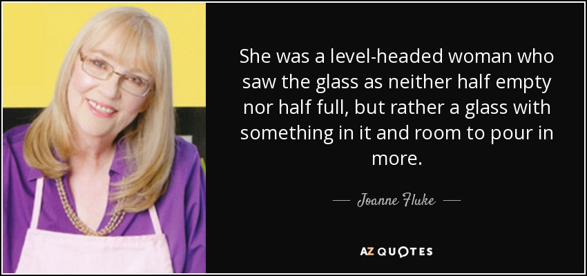 She was a level-headed woman who saw the glass as neither half empty nor half full, but rather a glass with something in it and room to pour in more. - Joanne Fluke