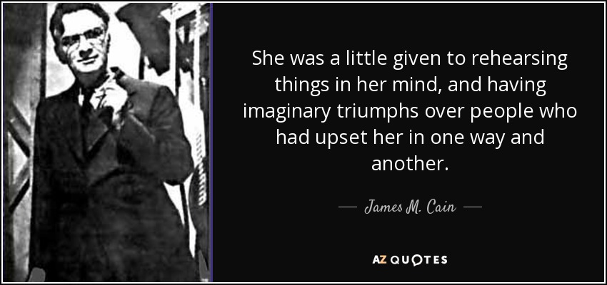 She was a little given to rehearsing things in her mind, and having imaginary triumphs over people who had upset her in one way and another. - James M. Cain