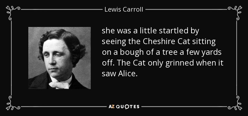 she was a little startled by seeing the Cheshire Cat sitting on a bough of a tree a few yards off. The Cat only grinned when it saw Alice. - Lewis Carroll