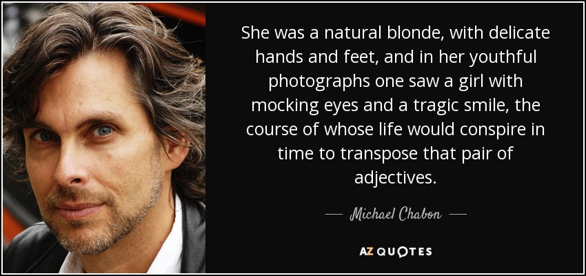 She was a natural blonde, with delicate hands and feet, and in her youthful photographs one saw a girl with mocking eyes and a tragic smile, the course of whose life would conspire in time to transpose that pair of adjectives. - Michael Chabon