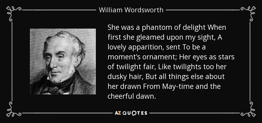 She was a phantom of delight When first she gleamed upon my sight, A lovely apparition, sent To be a moment's ornament; Her eyes as stars of twilight fair, Like twilights too her dusky hair, But all things else about her drawn From May-time and the cheerful dawn. - William Wordsworth