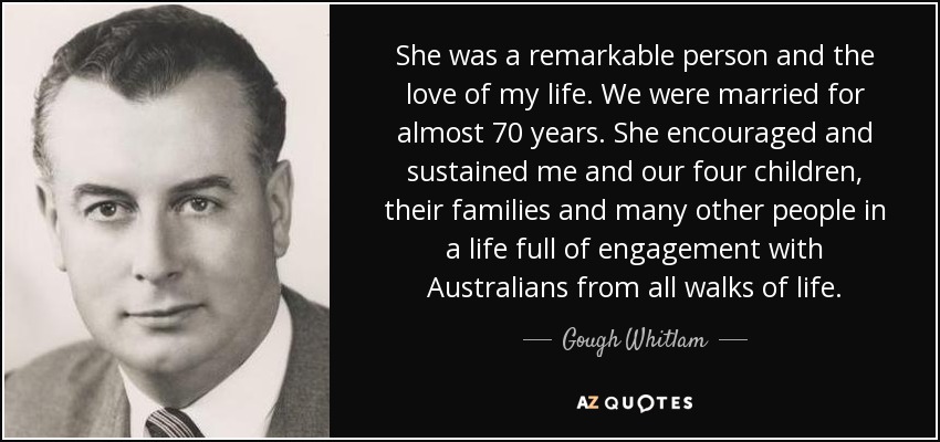 She was a remarkable person and the love of my life. We were married for almost 70 years. She encouraged and sustained me and our four children, their families and many other people in a life full of engagement with Australians from all walks of life. - Gough Whitlam