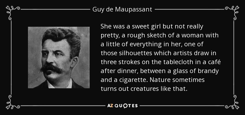 She was a sweet girl but not really pretty, a rough sketch of a woman with a little of everything in her, one of those silhouettes which artists draw in three strokes on the tablecloth in a café after dinner, between a glass of brandy and a cigarette. Nature sometimes turns out creatures like that. - Guy de Maupassant