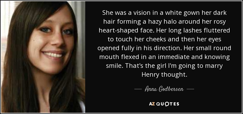 She was a vision in a white gown her dark hair forming a hazy halo around her rosy heart-shaped face. Her long lashes fluttered to touch her cheeks and then her eyes opened fully in his direction. Her small round mouth flexed in an immediate and knowing smile. That's the girl I'm going to marry Henry thought. - Anna Godbersen