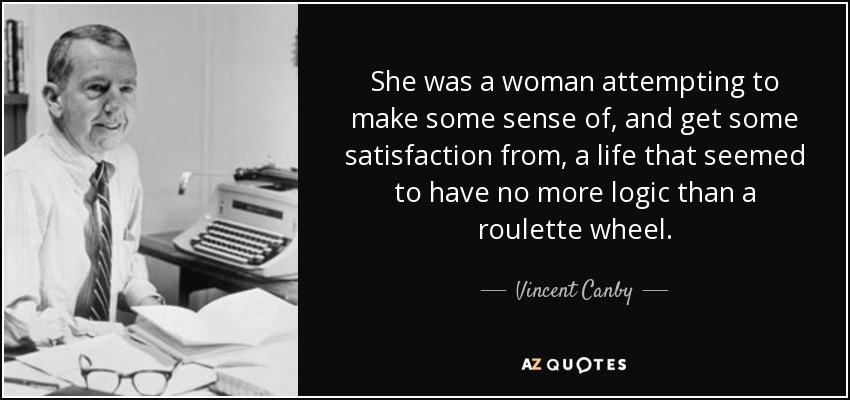 She was a woman attempting to make some sense of, and get some satisfaction from, a life that seemed to have no more logic than a roulette wheel. - Vincent Canby