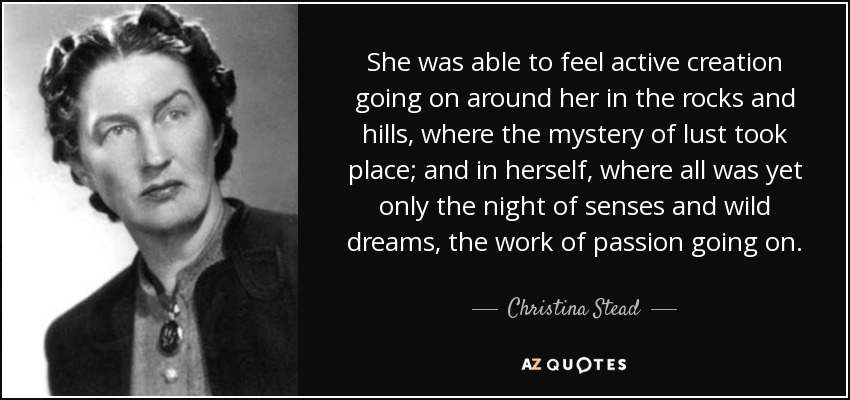 She was able to feel active creation going on around her in the rocks and hills, where the mystery of lust took place; and in herself, where all was yet only the night of senses and wild dreams, the work of passion going on. - Christina Stead