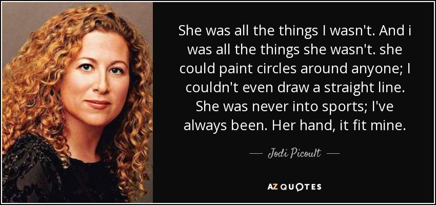 She was all the things I wasn't. And i was all the things she wasn't. she could paint circles around anyone; I couldn't even draw a straight line. She was never into sports; I've always been. Her hand, it fit mine. - Jodi Picoult