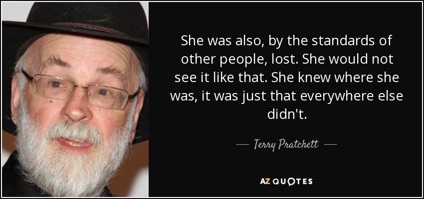 She was also, by the standards of other people, lost. She would not see it like that. She knew where she was, it was just that everywhere else didn't. - Terry Pratchett