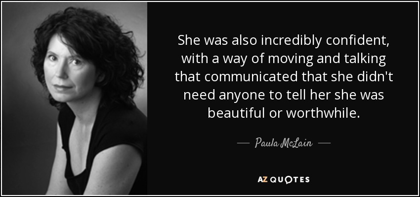 She was also incredibly confident, with a way of moving and talking that communicated that she didn't need anyone to tell her she was beautiful or worthwhile. - Paula McLain