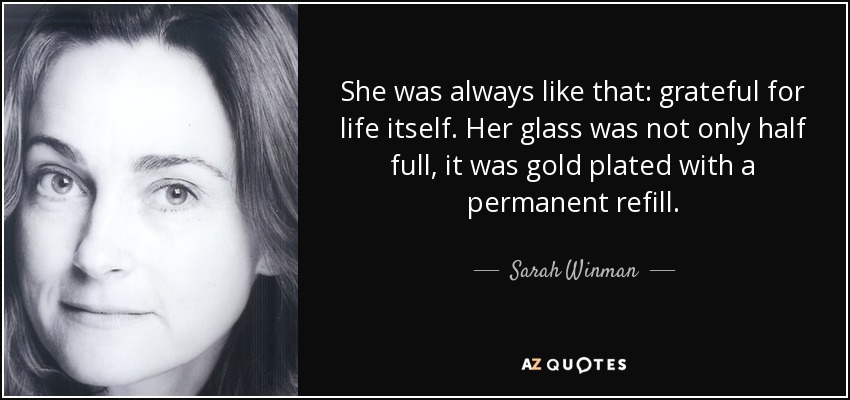 She was always like that: grateful for life itself. Her glass was not only half full, it was gold plated with a permanent refill. - Sarah Winman