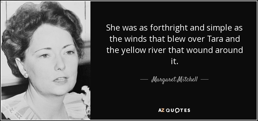 She was as forthright and simple as the winds that blew over Tara and the yellow river that wound around it. - Margaret Mitchell