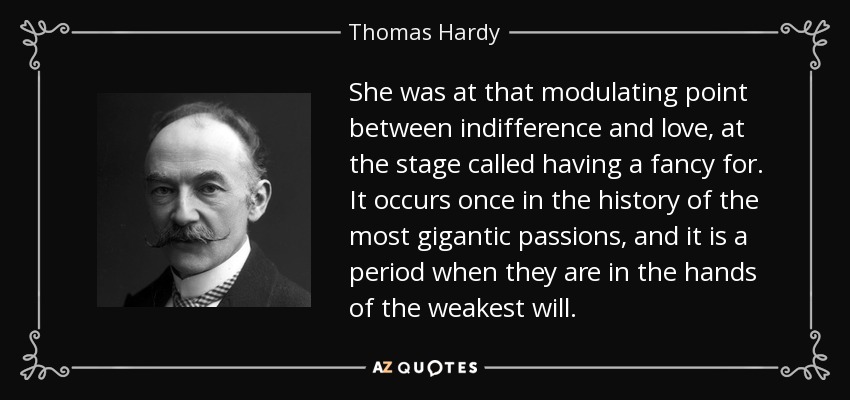 She was at that modulating point between indifference and love, at the stage called having a fancy for. It occurs once in the history of the most gigantic passions, and it is a period when they are in the hands of the weakest will. - Thomas Hardy