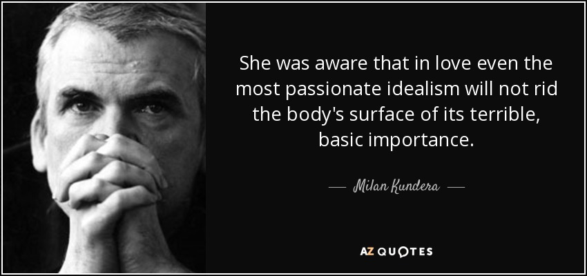 She was aware that in love even the most passionate idealism will not rid the body's surface of its terrible, basic importance. - Milan Kundera