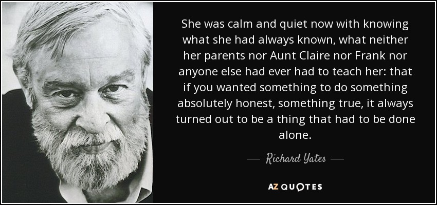 She was calm and quiet now with knowing what she had always known, what neither her parents nor Aunt Claire nor Frank nor anyone else had ever had to teach her: that if you wanted something to do something absolutely honest, something true, it always turned out to be a thing that had to be done alone. - Richard Yates