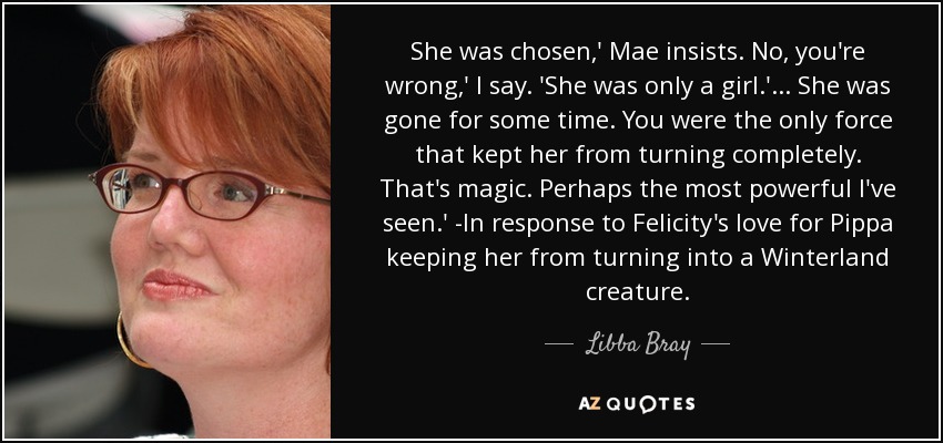 She was chosen,' Mae insists. No, you're wrong,' I say. 'She was only a girl.'... She was gone for some time. You were the only force that kept her from turning completely. That's magic. Perhaps the most powerful I've seen.' -In response to Felicity's love for Pippa keeping her from turning into a Winterland creature. - Libba Bray