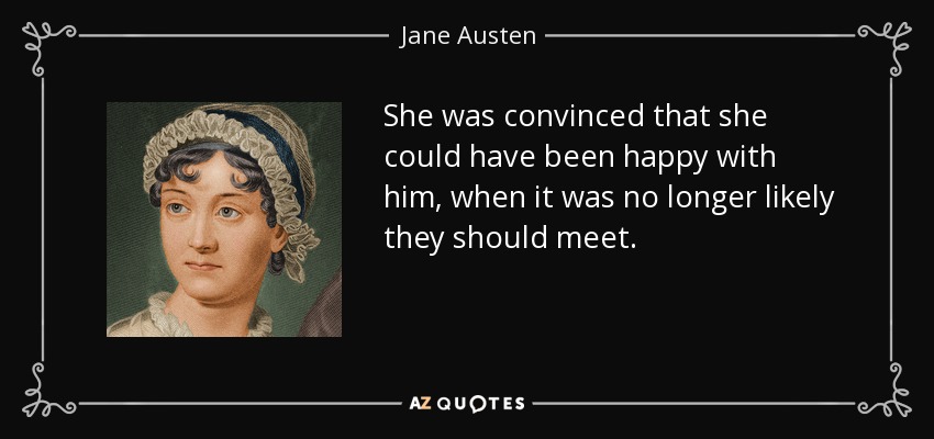 She was convinced that she could have been happy with him, when it was no longer likely they should meet. - Jane Austen