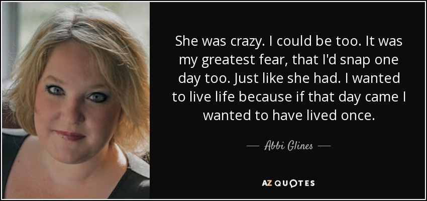 She was crazy. I could be too. It was my greatest fear, that I'd snap one day too. Just like she had. I wanted to live life because if that day came I wanted to have lived once. - Abbi Glines