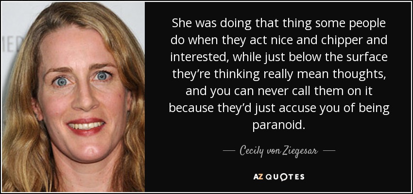 She was doing that thing some people do when they act nice and chipper and interested, while just below the surface they’re thinking really mean thoughts, and you can never call them on it because they’d just accuse you of being paranoid. - Cecily von Ziegesar