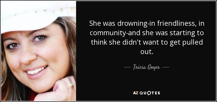 She was drowning-in friendliness, in community-and she was starting to think she didn't want to get pulled out. - Tricia Goyer