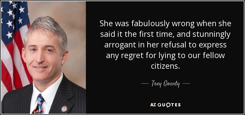 She was fabulously wrong when she said it the first time, and stunningly arrogant in her refusal to express any regret for lying to our fellow citizens. - Trey Gowdy