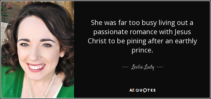 She was far too busy living out a passionate romance with Jesus Christ to be pining after an earthly prince. - Leslie Ludy