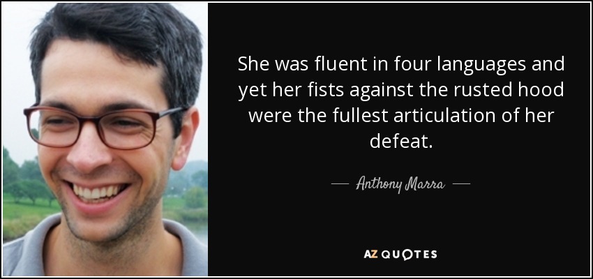 She was fluent in four languages and yet her fists against the rusted hood were the fullest articulation of her defeat. - Anthony Marra