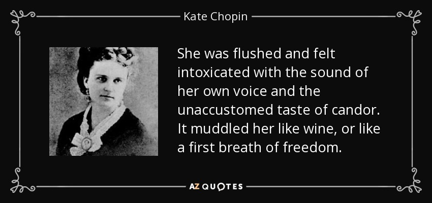 She was flushed and felt intoxicated with the sound of her own voice and the unaccustomed taste of candor. It muddled her like wine, or like a first breath of freedom. - Kate Chopin
