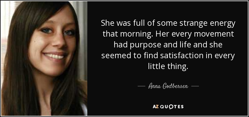 She was full of some strange energy that morning. Her every movement had purpose and life and she seemed to find satisfaction in every little thing. - Anna Godbersen