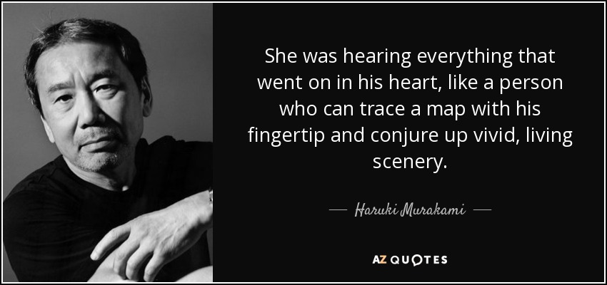 She was hearing everything that went on in his heart, like a person who can trace a map with his fingertip and conjure up vivid, living scenery. - Haruki Murakami