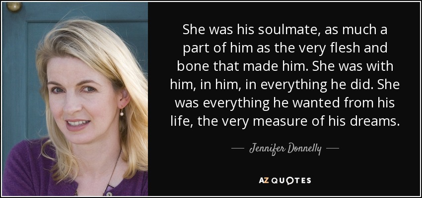 She was his soulmate, as much a part of him as the very flesh and bone that made him. She was with him, in him, in everything he did. She was everything he wanted from his life, the very measure of his dreams. - Jennifer Donnelly
