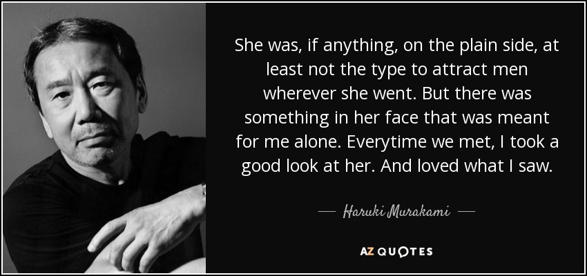 She was, if anything, on the plain side, at least not the type to attract men wherever she went. But there was something in her face that was meant for me alone. Everytime we met, I took a good look at her. And loved what I saw. - Haruki Murakami