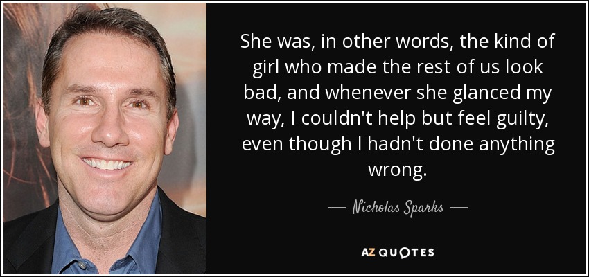 She was, in other words, the kind of girl who made the rest of us look bad, and whenever she glanced my way, I couldn't help but feel guilty, even though I hadn't done anything wrong. - Nicholas Sparks
