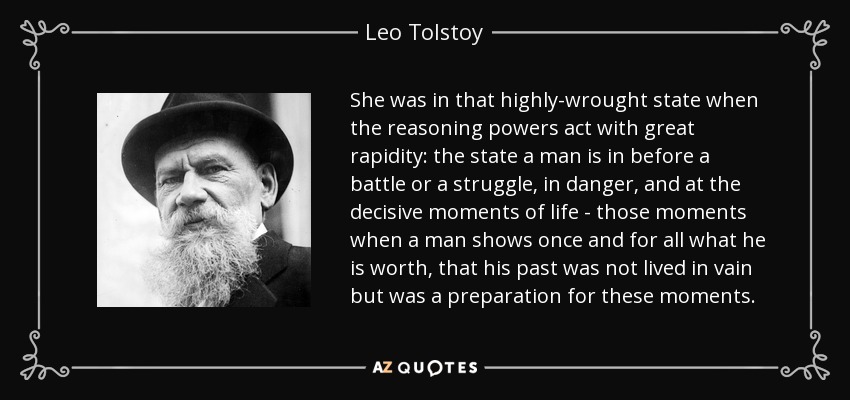 She was in that highly-wrought state when the reasoning powers act with great rapidity: the state a man is in before a battle or a struggle, in danger, and at the decisive moments of life - those moments when a man shows once and for all what he is worth, that his past was not lived in vain but was a preparation for these moments. - Leo Tolstoy