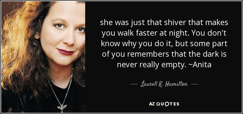 she was just that shiver that makes you walk faster at night. You don't know why you do it, but some part of you remembers that the dark is never really empty. ~Anita - Laurell K. Hamilton