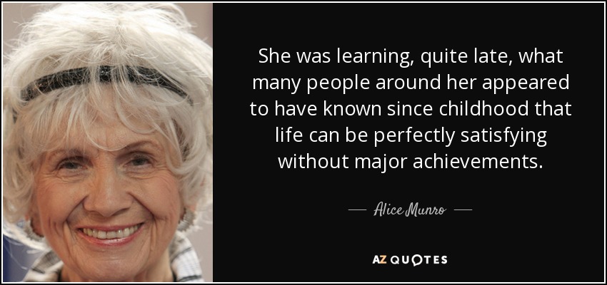 She was learning, quite late, what many people around her appeared to have known since childhood that life can be perfectly satisfying without major achievements. - Alice Munro