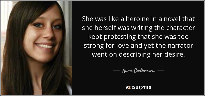 She was like a heroine in a novel that she herself was writing the character kept protesting that she was too strong for love and yet the narrator went on describing her desire. - Anna Godbersen