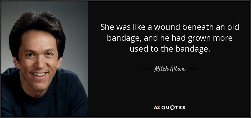 She was like a wound beneath an old bandage, and he had grown more used to the bandage. - Mitch Albom