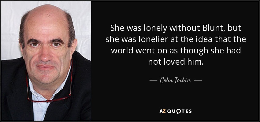 She was lonely without Blunt, but she was lonelier at the idea that the world went on as though she had not loved him. - Colm Toibin