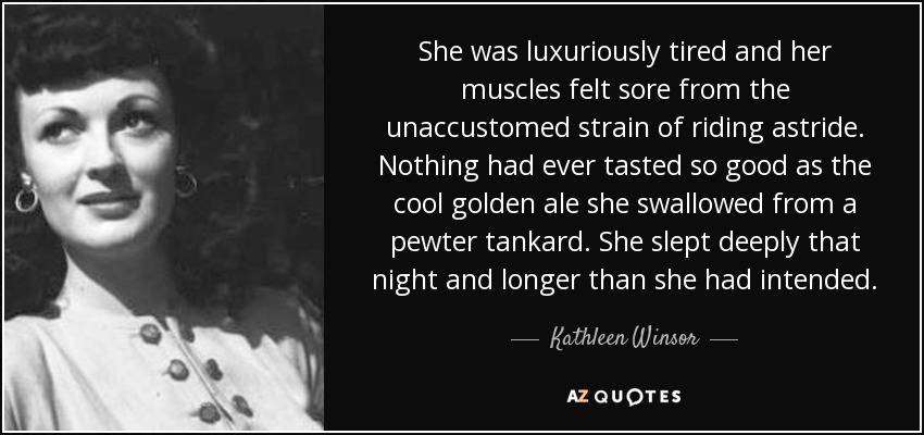 She was luxuriously tired and her muscles felt sore from the unaccustomed strain of riding astride. Nothing had ever tasted so good as the cool golden ale she swallowed from a pewter tankard. She slept deeply that night and longer than she had intended. - Kathleen Winsor