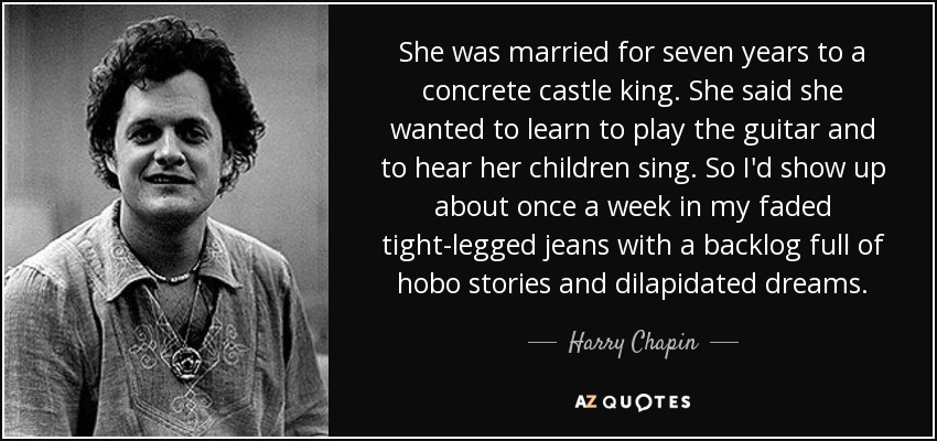 She was married for seven years to a concrete castle king. She said she wanted to learn to play the guitar and to hear her children sing. So I'd show up about once a week in my faded tight-legged jeans with a backlog full of hobo stories and dilapidated dreams. - Harry Chapin