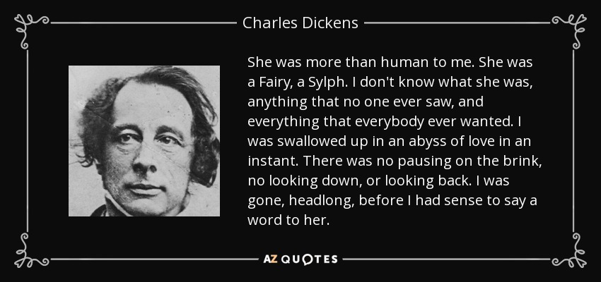 She was more than human to me. She was a Fairy, a Sylph. I don't know what she was, anything that no one ever saw, and everything that everybody ever wanted. I was swallowed up in an abyss of love in an instant. There was no pausing on the brink, no looking down, or looking back. I was gone, headlong, before I had sense to say a word to her. - Charles Dickens