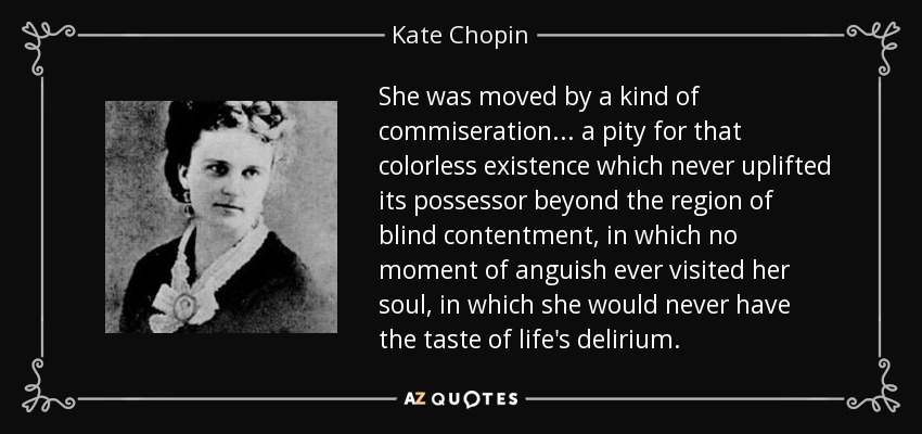 She was moved by a kind of commiseration... a pity for that colorless existence which never uplifted its possessor beyond the region of blind contentment, in which no moment of anguish ever visited her soul, in which she would never have the taste of life's delirium. - Kate Chopin