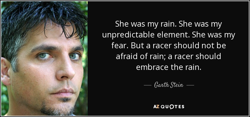 She was my rain. She was my unpredictable element. She was my fear. But a racer should not be afraid of rain; a racer should embrace the rain. - Garth Stein