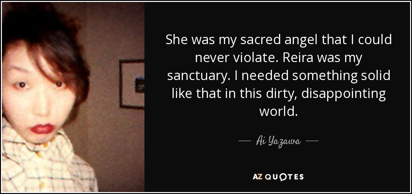 She was my sacred angel that I could never violate. Reira was my sanctuary. I needed something solid like that in this dirty, disappointing world. - Ai Yazawa