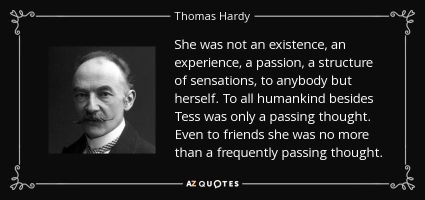 She was not an existence, an experience, a passion, a structure of sensations, to anybody but herself. To all humankind besides Tess was only a passing thought. Even to friends she was no more than a frequently passing thought. - Thomas Hardy