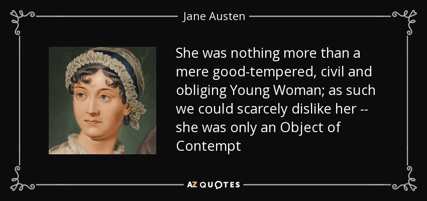 She was nothing more than a mere good-tempered, civil and obliging Young Woman; as such we could scarcely dislike her -- she was only an Object of Contempt - Jane Austen